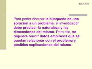 Ramón Ruiz Para poder abarcar  la búsqueda de una solución a un problema , el investigador  debe precisar la naturaleza y las dimensiones del mismo . Para ello,  se requiere reunir datos empíricos que se puedan relacionar con el problema y posibles explicaciones del mismo . 
