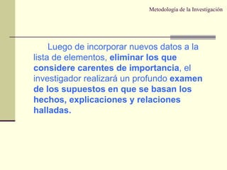 Metodología de la Investigación Luego de incorporar nuevos datos a la lista de elementos,  eliminar los que considere carentes de importancia , el investigador realizará un profundo  examen de los supuestos en que se basan los hechos, explicaciones y relaciones halladas. 