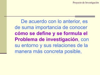 Proyecto de Investigación De acuerdo con lo anterior, es de suma importancia de conocer  cómo se define y se formula el Problema de investigación , con su entorno y sus relaciones de la manera más concreta posible, 