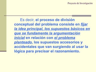 Proyecto de Investigación Es decir,  el proceso de división conceptual del problema consiste en  fijar la idea principal, los supuestos básicos en que se fundamente la argumentación inicial  en relación con  el problema planteado , los supuestos accesorios y accidentales que van surgiendo al usar la lógica para precisar el razonamiento. 