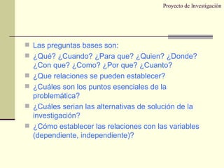 Proyecto de Investigación Las preguntas bases son: ¿Qué? ¿Cuando? ¿Para que? ¿Quien? ¿Donde? ¿Con que? ¿Como? ¿Por que? ¿Cuanto? ¿Que relaciones se pueden establecer? ¿Cuáles son los puntos esenciales de la problemática? ¿Cuáles serian las alternativas de solución de la investigación? ¿Cómo establecer las relaciones con las variables (dependiente, independiente)? 