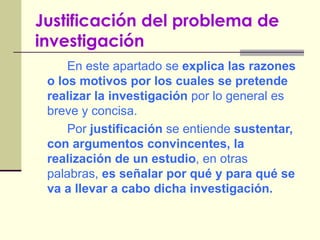 Justificación del problema de investigación   En este apartado se  explica las razones o los motivos por los cuales se pretende realizar la investigación  por lo general es breve y concisa. Por  justificación  se entiende  sustentar, con argumentos convincentes, la realización de un estudio , en otras palabras,  es señalar por qué y para qué se va a llevar a cabo dicha investigación. 