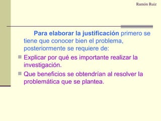 Ramón Ruiz Para elaborar la justificación  primero se tiene que conocer bien el problema, posteriormente se requiere de: Explicar por qué es importante realizar la investigación. Que beneficios se obtendrían al resolver la problemática que se plantea. 