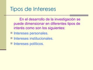 Tipos de Intereses En el desarrollo de la investigación se puede dimensionar en diferentes tipos de interés como son los siguientes: Intereses personales. Intereses institucionales. Intereses políticos. 