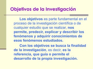 Objetivos de la Investigación   Los objetivos  es parte fundamental en el proceso de la investigación científica o de cualquier estudio que se realizar,  nos permite, predecir, explicar y describir los fenómenos y adquirir conocimientos de esos fenómenos estudiados. Con los objetivos se busca la finalidad de la investigación , es decir,  es la referencia, que guía o permite el desarrollo de la propia investigación. 