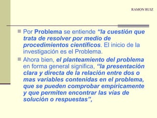 RAMON RUIZ Por  Problema  se entiende  “la cuestión que trata de resolver por medio de procedimientos científicos . El inicio de la investigación es el Problema. Ahora bien,  el planteamiento del problema  en forma general significa,  “la presentación clara y directa de la relación entre dos o mas variables contenidas en el problema, que se pueden comprobar empíricamente y que permiten encontrar las vías de solución o respuestas”, 