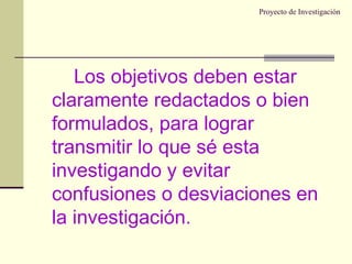 Proyecto de Investigación Los objetivos deben estar claramente redactados o bien formulados, para lograr transmitir lo que sé esta investigando y evitar confusiones o desviaciones en la investigación. 