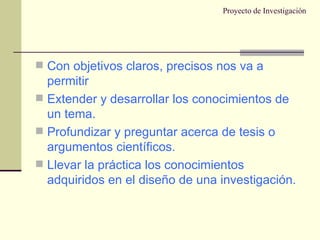 Proyecto de Investigación Con objetivos claros, precisos nos va a permitir Extender y desarrollar los conocimientos de un tema. Profundizar y preguntar acerca de tesis o argumentos científicos. Llevar la práctica los conocimientos adquiridos en el diseño de una investigación. 