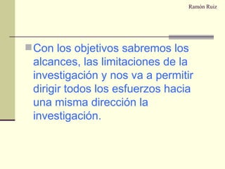 Ramón Ruiz Con los objetivos sabremos los alcances, las limitaciones de la investigación y nos va a permitir dirigir todos los esfuerzos hacia una misma dirección la investigación. 