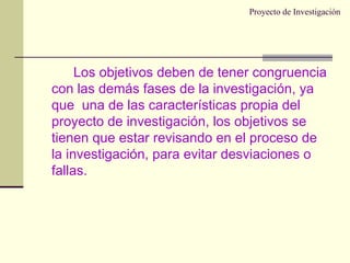 Proyecto de Investigación Los objetivos deben de tener congruencia con las demás fases de la investigación, ya que  una de las características propia del proyecto de investigación, los objetivos se tienen que estar revisando en el proceso de la investigación, para evitar desviaciones o fallas. 