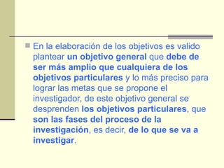 En la elaboración de los objetivos es valido plantear  un objetivo general  que  debe de ser más amplio que cualquiera de los objetivos particulares  y lo más preciso para lograr las metas que se propone el investigador, de este objetivo general se desprenden  los objetivos particulares , que  son las fases del proceso de la investigación , es decir,  de lo que se va a investigar . 