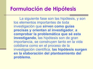 Formulación de Hipótesis   La siguiente fase son las hipótesis, y son los elementos importantes de toda investigación que  sirven como guías precisas y orientan al investigador ,  a comprobar la problemática que sé esta investigando , las hipótesis son de gran importancia, se construyen tanto en la vida cotidiana como en el proceso de la investigación científica,  las hipótesis surgen en la elaboración del planteamiento del problema. 