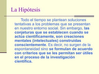 La Hipótesis Todo el tiempo se plantean soluciones tentativas a los problemas que se presentan en nuestro entorno social. Sin embargo,  las conjeturas que se establecen cuando se actúa científicamente, son creaciones mentales (intelectuales) construidas conscientemente . Es decir, no surgen de la espontaneidad sino  se formulan de acuerdo con criterios que se les permitan ser útiles en el proceso de la investigación científica. 