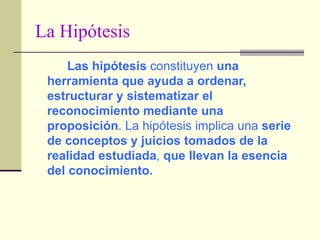 La Hipótesis Las hipótesis  constituyen  una herramienta que ayuda a ordenar, estructurar y sistematizar el reconocimiento mediante una proposición . La hipótesis implica una  serie de conceptos y juicios tomados de la realidad estudiada ,  que llevan la esencia del conocimiento. 