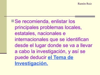Ramón Ruiz Se recomienda, enlistar los principales problemas locales, estatales, nacionales e internacionales que se identifican desde el lugar donde se va a llevar a cabo la investigación, y así se puede deducir   el Tema de Investigación. 