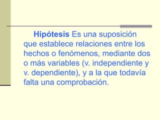 Hipótesis  Es una suposición que establece relaciones entre los hechos o fenómenos, mediante dos o más variables (v. independiente y v. dependiente), y a la que todavía falta una comprobación. 