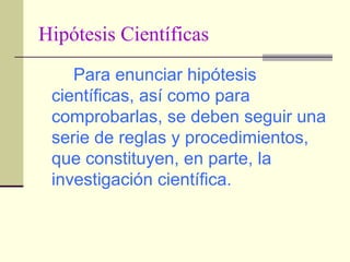 Hipótesis Científicas Para enunciar hipótesis científicas, así como para comprobarlas, se deben seguir una serie de reglas y procedimientos, que constituyen, en parte, la investigación científica. 