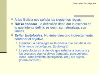 Proyecto de Investigación Arias Galicia nos señala las siguientes reglas. Dar la esencia.  La definición debe dar la esencia de lo que intenta definir, es decir, su naturaleza, sus límites. Evitar tautologías.  No debe directa o indirectamente contener el objetivo. Ejemplo: La psicología es la ciencia que estudia a los fenómenos psicológicos. (tautología) La psicología es la ciencia que estudia la conducta y los procesos cognoscitivos (lenguaje, pensamiento, ideas, conocimiento, inteligencia, etc.) del sujeto. (forma correcta) 