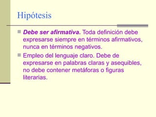 Hipótesis Debe ser afirmativa.  Toda definición debe expresarse siempre en términos afirmativos, nunca en términos negativos. Empleo del lenguaje claro. Debe de expresarse en palabras claras y asequibles, no debe contener metáforas o figuras literarias. 