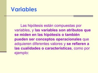 Variables Las hipótesis están compuestas por variables, y  las variables son atributos que se miden en las hipótesis o también pueden ser conceptos operacionales  que  adquieren diferentes valores y  se refieren a las cualidades o características , como por ejemplo: 