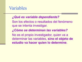 Variables ¿Qué es variable dependiente? Son los efectos o resultados del fenómeno que se intenta investigar. ¿Cómo se determinan las variables? No es el propio investigador, quien va a determinar las variables,  sino el objeto de estudio va hacer quien lo determine . 
