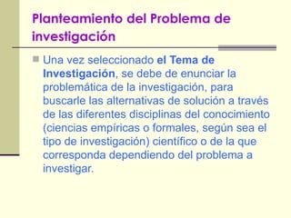 Planteamiento del Problema de investigación   Una vez seleccionado  el Tema de Investigación , se debe de enunciar la problemática de la investigación, para buscarle las alternativas de solución a través de las diferentes disciplinas del conocimiento (ciencias empíricas o formales, según sea el tipo de investigación) científico o de la que corresponda dependiendo del problema a investigar. 