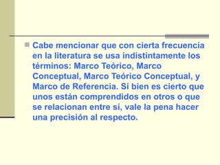 Cabe mencionar que con cierta frecuencia en la literatura se usa indistintamente los términos: Marco Teórico, Marco Conceptual, Marco Teórico Conceptual, y Marco de Referencia. Si bien es cierto que unos están comprendidos en otros o que se relacionan entre sí, vale la pena hacer una precisión al respecto.  