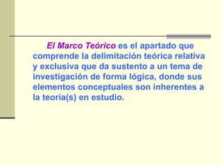 El Marco Teórico  es el apartado que comprende la delimitación teórica relativa y exclusiva que da sustento a un tema de investigación de forma lógica, donde sus elementos conceptuales son inherentes a la teoría(s) en estudio. 