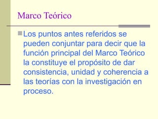Marco Teórico Los puntos antes referidos se pueden conjuntar para decir que la función principal del Marco Teórico la constituye el propósito de dar consistencia, unidad y coherencia a las teorías con la investigación en proceso.   
