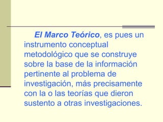 El Marco Teórico , es pues un instrumento conceptual metodológico que se construye sobre la base de la información pertinente al problema de investigación, más precisamente con la o las teorías que dieron sustento a otras investigaciones. 