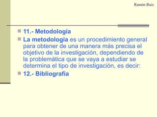 Ramón Ruiz 11.- Metodología La metodología  es un procedimiento general para obtener de una manera más precisa el objetivo de la investigación, dependiendo de la problemática que se vaya a estudiar se determina el tipo de investigación, es decir: 12.- Bibliografía 