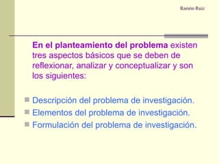 Ramón Ruiz   En el planteamiento del problema  existen tres aspectos básicos que se deben de reflexionar, analizar y conceptualizar y son los siguientes: Descripción del problema de investigación. Elementos del problema de investigación. Formulación del problema de investigación. 