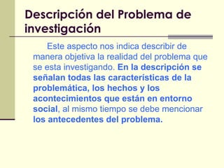 Descripción del Problema de investigación   Este aspecto nos indica describir de manera objetiva la realidad del problema que se esta investigando.  En la descripción se señalan todas las características de la problemática, los hechos y los acontecimientos que están en entorno social , al mismo tiempo se debe mencionar  los antecedentes del problema. 
