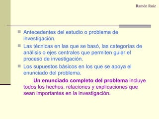Ramón Ruiz Antecedentes del estudio o problema de investigación. Las técnicas en las que se basó, las categorías de análisis o ejes centrales que permiten guiar el proceso de investigación. Los supuestos básicos en los que se apoya el enunciado del problema. Un enunciado completo del problema  incluye todos los hechos, relaciones y explicaciones que sean importantes en la investigación. 