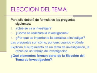 ELECCION DEL TEMA Para ello deberá de formularse las preguntas siguientes: ¿Qué se va a investigar? ¿Cómo se realizara la investigación? ¿Por qué es importante la temática a investigar? Las preguntas son cómo, por qué, cuándo y dónde Explican el surgimiento de un tema de investigación, la razón de un trabajo de investigación. ¿Qué elementos forman parte de la Elección del Tema de investigación? 
