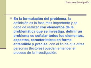 Proyecto de Investigación En la formulación del problema , la definición es la fase mas importante y se debe de realizar  con elementos de la problemática que se investiga ,  definir un problema es señalar todos los elementos, aspectos, características en forma entendible y precisa , con el fin de que otras personas (lectores) puedan entender el proceso de la investigación. 