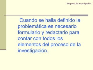 Proyecto de investigación Cuando se halla definido la problemática es necesario formularlo y redactarlo para contar con todos los elementos del proceso de la investigación. 