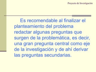 Proyecto de Investigación Es recomendable al finalizar el planteamiento del problema redactar algunas preguntas que surgen de la problemática, es decir, una gran pregunta central como eje de la investigación y de ahí derivar las preguntas secundarias. 