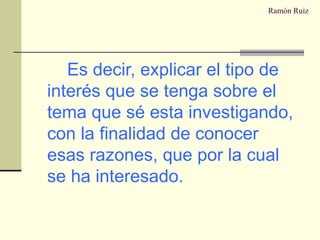 Ramón Ruiz Es decir, explicar el tipo de interés que se tenga sobre el tema que sé esta investigando, con la finalidad de conocer esas razones, que por la cual se ha interesado. 