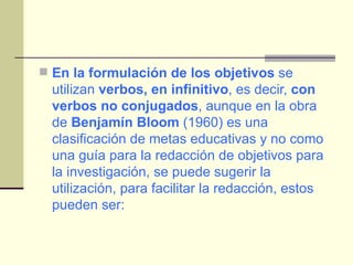 En la formulación de los objetivos  se utilizan  verbos, en infinitivo , es decir,  con verbos no conjugados , aunque en la obra de  Benjamín Bloom  (1960) es una clasificación de metas educativas y no como una guía para la redacción de objetivos para la investigación, se puede sugerir la utilización, para facilitar la redacción, estos pueden ser: 