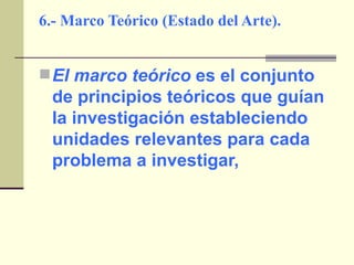 6.- Marco Teórico (Estado del Arte). El marco teórico  es el conjunto de principios teóricos que guían la investigación estableciendo unidades relevantes para cada problema a investigar, 