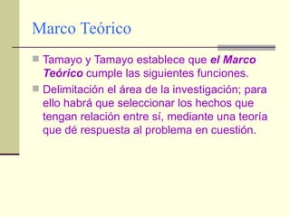 Marco Teórico Tamayo y Tamayo establece que  el Marco Teórico  cumple las siguientes funciones. Delimitación el área de la investigación; para ello habrá que seleccionar los hechos que tengan relación entre sí, mediante una teoría que dé respuesta al problema en cuestión. 