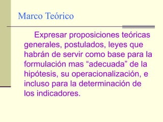 Marco Teórico Expresar proposiciones teóricas generales, postulados, leyes que habrán de servir como base para la formulación mas “adecuada” de la hipótesis, su operacionalización, e incluso para la determinación de los indicadores. 
