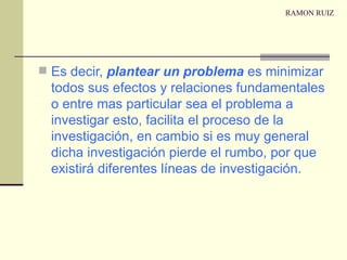 RAMON RUIZ Es decir,  plantear un problema  es minimizar todos sus efectos y relaciones fundamentales o entre mas particular sea el problema a investigar esto, facilita el proceso de la investigación, en cambio si es muy general dicha investigación pierde el rumbo, por que existirá diferentes líneas de investigación. 