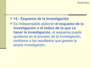 Ramón Ruiz 14.- Esquema de la Investigación Es indispensable elaborar  el esquema de la investigación o el índice de lo que va hacer la investigación , el esquema puede ajustarse en el proceso de la investigación, conforme a los resultados que genere la propia investigación. 