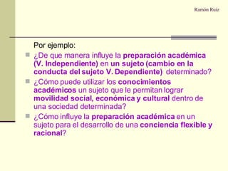 Ramón Ruiz Por ejemplo: ¿De que manera influye la  preparación académica (V. Independiente)  en  un sujeto (cambio en la conducta del sujeto V. Dependiente)  determinado? ¿Cómo puede utilizar los  conocimientos académicos  un sujeto que le permitan lograr  movilidad social, económica y cultural  dentro de una sociedad determinada? ¿Cómo influye la  preparación académica  en un sujeto para el desarrollo de una  conciencia flexible y racional ? 
