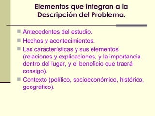 Elementos que integran a la Descripción del Problema. Antecedentes del estudio. Hechos y acontecimientos. Las características y sus elementos (relaciones y explicaciones, y la importancia dentro del lugar, y el beneficio que traerá consigo). Contexto (político, socioeconómico, histórico, geográfico). 