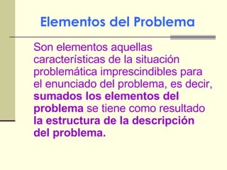 Elementos del Problema   Son elementos aquellas características de la situación problemática imprescindibles para el enunciado del problema, es decir,  sumados los elementos del problema  se tiene como resultado  la estructura de la descripción del problema. 