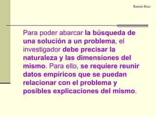 Ramón Ruiz Para poder abarcar  la búsqueda de una solución a un problema , el investigador  debe precisar la naturaleza y las dimensiones del mismo . Para ello,  se requiere reunir datos empíricos que se puedan relacionar con el problema y posibles explicaciones del mismo . 