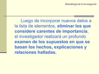 Metodología de la Investigación Luego de incorporar nuevos datos a la lista de elementos,  eliminar los que considere carentes de importancia , el investigador realizará un profundo  examen de los supuestos en que se basan los hechos, explicaciones y relaciones halladas. 
